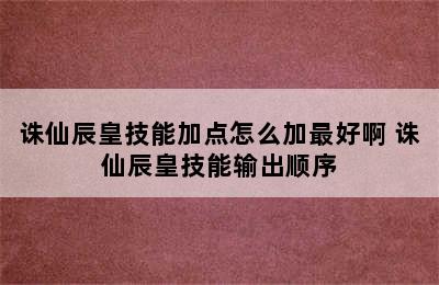 诛仙辰皇技能加点怎么加最好啊 诛仙辰皇技能输出顺序